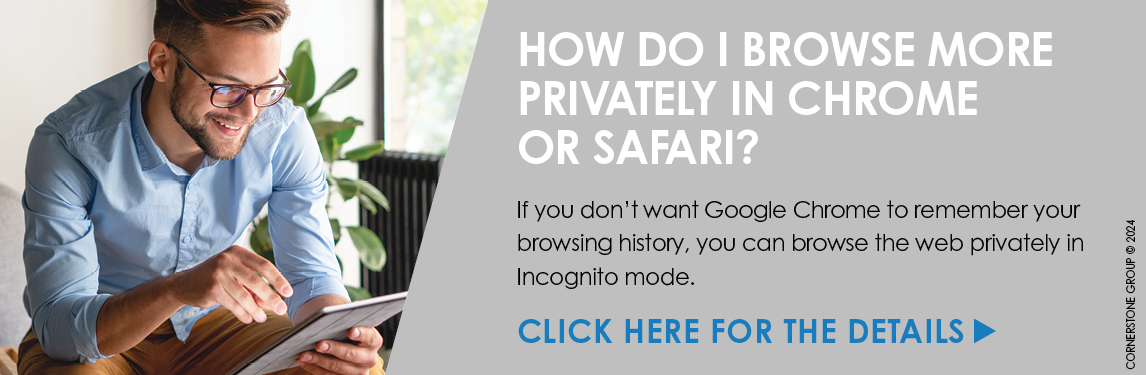 How Do I Browse More Privately in Chrome or Safari? If you don't want Google Chrome to remember your browsing history, you can browse the web privately in incognito mode. Click Here for the Details.