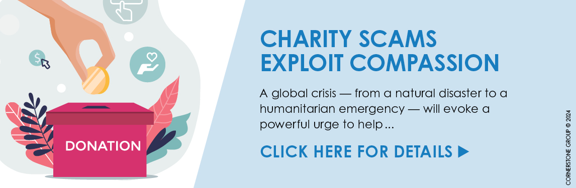 Charity Scams exploit Compassion - A global crisis - from a natural disaster to a humanitarian emergency - will evoke a powerful urge to help . . . Click Here for Details